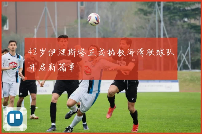42岁伊涅斯塔正式执教海湾联球队开启新篇章