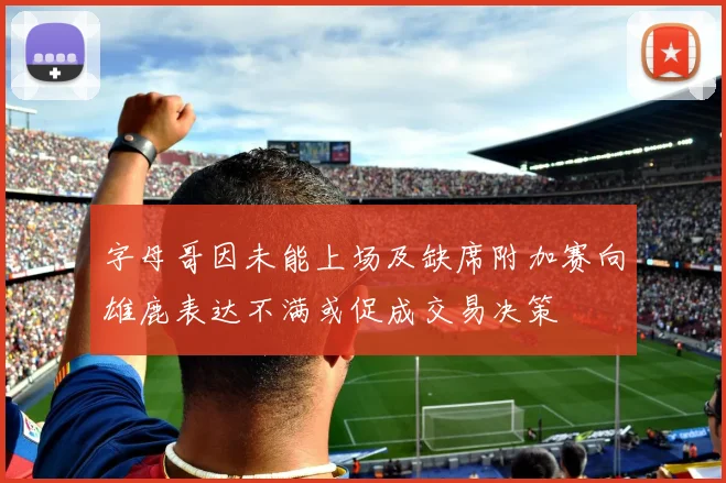 字母哥因未能上场及缺席附加赛向雄鹿表达不满或促成交易决策