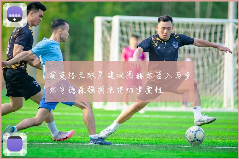 前英格兰球员建议图赫尔召入马奎尔亨德森强调老将的重要性