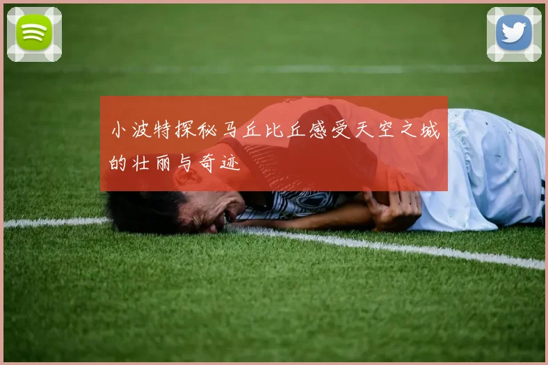 小波特探秘马丘比丘感受天空之城的壮丽与奇迹