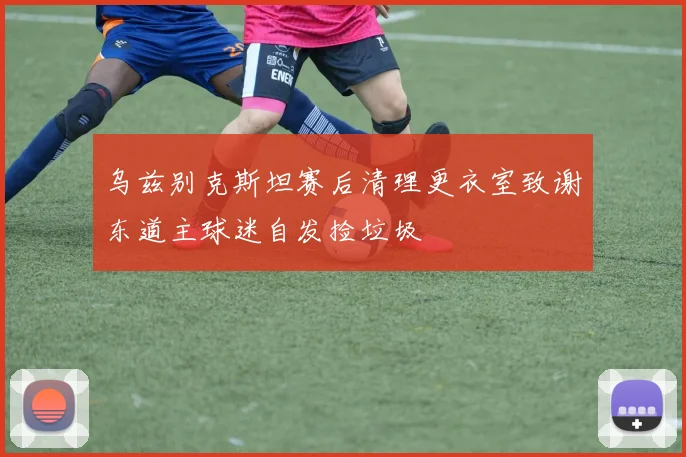 乌兹别克斯坦赛后清理更衣室致谢东道主球迷自发捡垃圾