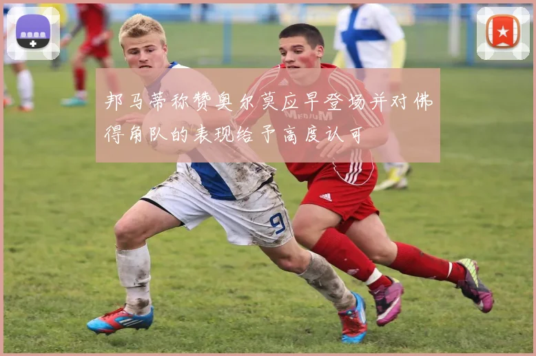 邦马蒂称赞奥尔莫应早登场并对佛得角队的表现给予高度认可