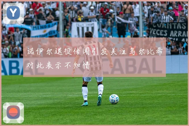 诺伊尔退役传闻引发关注乌尔比希对此表示不知情