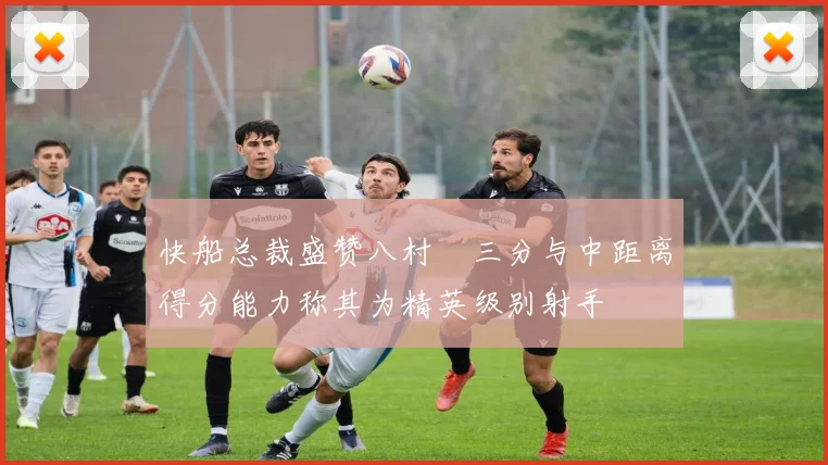 快船总裁盛赞八村塁三分与中距离得分能力称其为精英级别射手