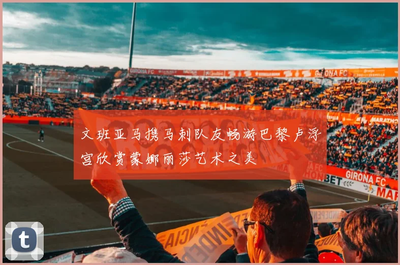 文班亚马携马刺队友畅游巴黎卢浮宫欣赏蒙娜丽莎艺术之美