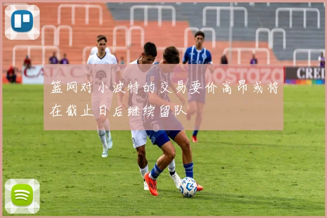 篮网对小波特的交易要价高昂或将在截止日后继续留队