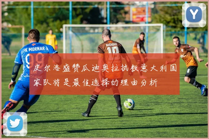皮尔洛盛赞瓜迪奥拉执教意大利国家队将是最佳选择的理由分析