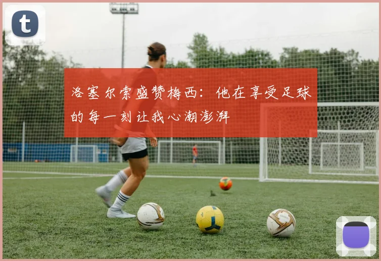 洛塞尔索盛赞梅西：他在享受足球的每一刻让我心潮澎湃