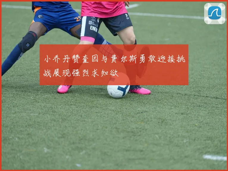 小乔丹赞奎因与费尔斯勇敢迎接挑战展现强烈求知欲
