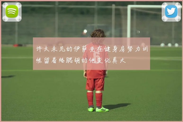 许久未见的伊萨克在健身房努力训练留着络腮胡的他变化真大