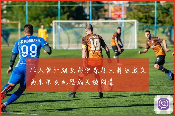 76人曾计划交易伊森与火箭达成交易未果麦凯恩成关键因素