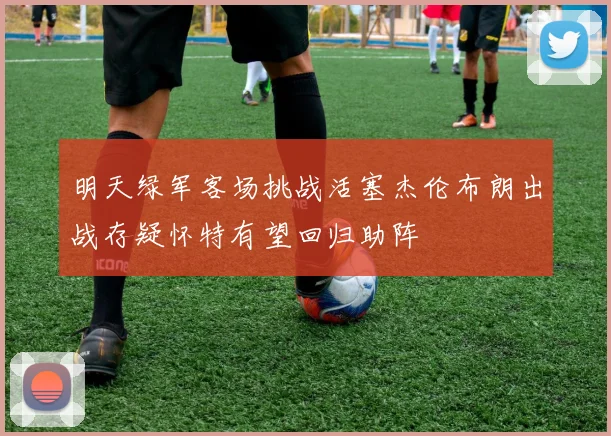 明天绿军客场挑战活塞杰伦布朗出战存疑怀特有望回归助阵