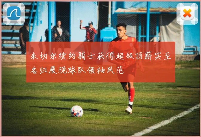 米切尔续约骑士获得超级顶薪实至名归展现球队领袖风范