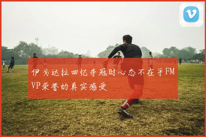 伊戈达拉回忆夺冠时心态不在乎FMVP荣誉的真实感受