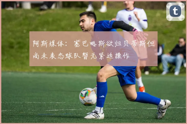 阿斯媒体：塞巴略斯欲归贝蒂斯但尚未表态球队暂无紧迫操作