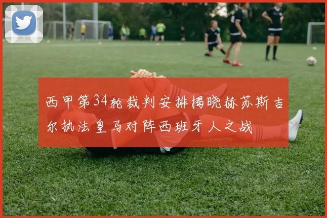 西甲第34轮裁判安排揭晓赫苏斯吉尔执法皇马对阵西班牙人之战