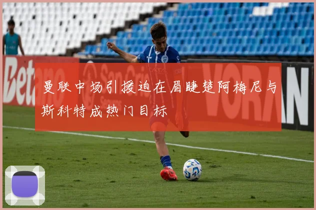 曼联中场引援迫在眉睫楚阿梅尼与斯科特成热门目标