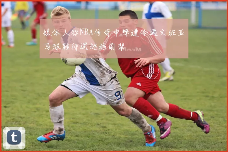 媒体人称NBA传奇中锋遭冷遇文班亚马球鞋待遇超越前辈