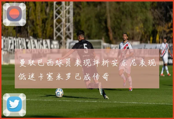 曼联巴西球员表现评析安东尼表现低迷卡塞米罗已成传奇