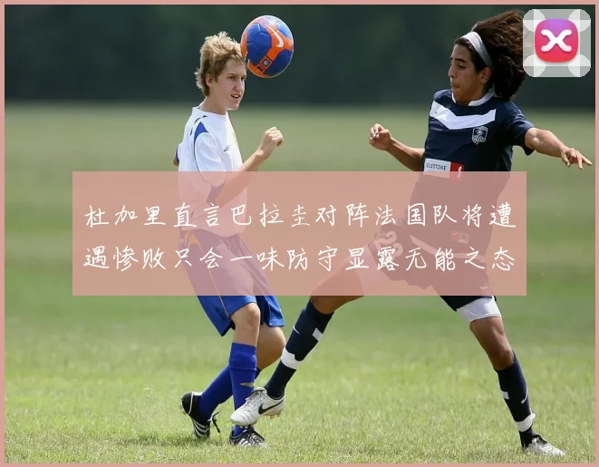 杜加里直言巴拉圭对阵法国队将遭遇惨败只会一味防守显露无能之态