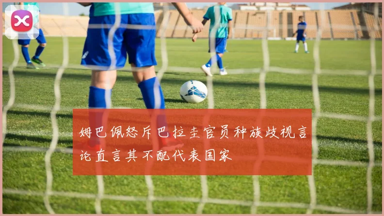 姆巴佩怒斥巴拉圭官员种族歧视言论直言其不配代表国家