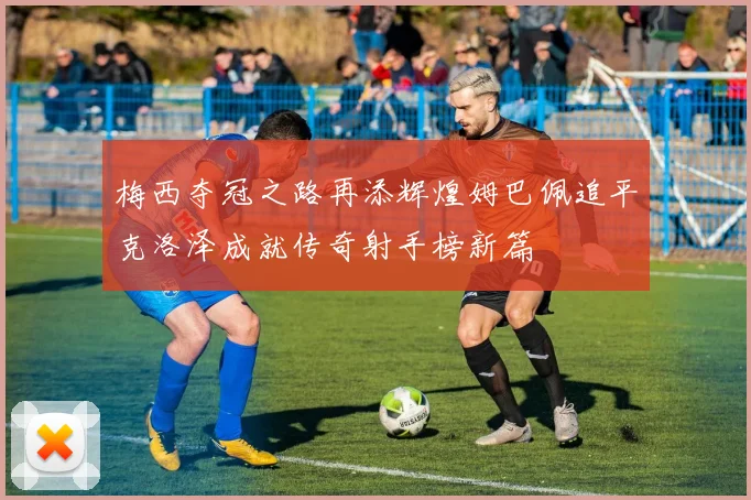 梅西夺冠之路再添辉煌姆巴佩追平克洛泽成就传奇射手榜新篇