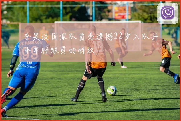 李昊谈国家队首秀遗憾22岁入队并非年轻球员的特权