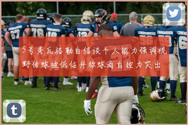 5号秀瓦格勒自信谈个人能力强调视野传球被低估并称球商自控力突出